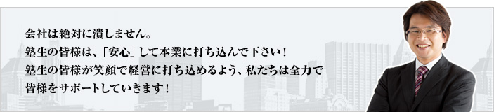 会社は絶対に潰しません。塾生の皆様は、「安心」して本業に打ち込んで下さい！塾生の皆様が笑顔で経営に打ち込めるよう、私たちは全力で皆様をサポートしていきます！