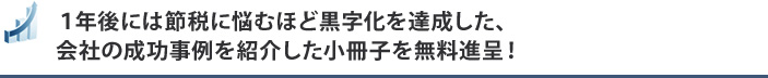 １年後には節税に悩むほど黒字化を達成した、会社の成功事例を紹介した小冊子を無料進呈！