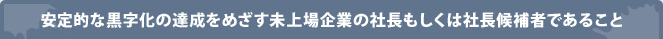 安定的な黒字化の達成をめざす未上場企業の社長もしくは社長候補者であること